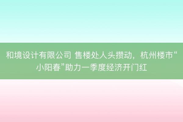 和境设计有限公司 售楼处人头攒动，杭州楼市“小阳春”助力一季度经济开门红