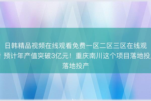 日韩精品视频在线观看免费一区二区三区在线观看 预计年产值突破3亿元！重庆南川这个项目落地投产