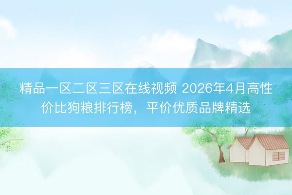 精品一区二区三区在线视频 2026年4月高性价比狗粮排行榜，平价优质品牌精选