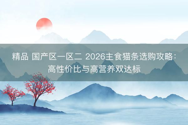 精品 国产区一区二 2026主食猫条选购攻略：高性价比与高营养双达标