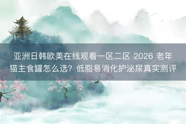 亚洲日韩欧美在线观看一区二区 2026 老年猫主食罐怎么选？低脂易消化护泌尿真实测评