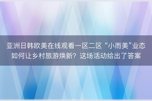 亚洲日韩欧美在线观看一区二区 “小而美”业态如何让乡村旅游焕新？这场活动给出了答案