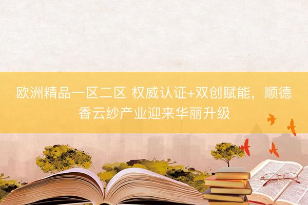 欧洲精品一区二区 权威认证+双创赋能，顺德香云纱产业迎来华丽升级