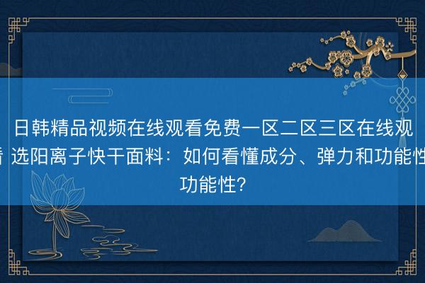 日韩精品视频在线观看免费一区二区三区在线观看 选阳离子快干面料：如何看懂成分、弹力和功能性？