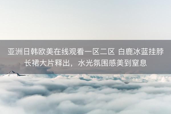 亚洲日韩欧美在线观看一区二区 白鹿冰蓝挂脖长裙大片释出，水光氛围感美到窒息