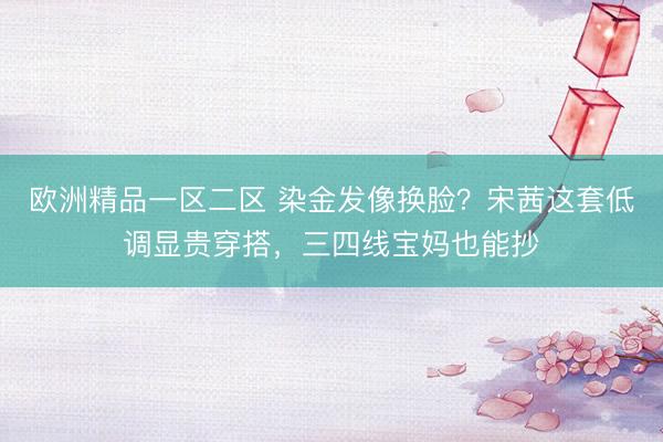 欧洲精品一区二区 染金发像换脸？宋茜这套低调显贵穿搭，三四线宝妈也能抄