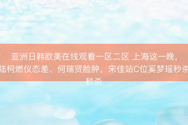 亚洲日韩欧美在线观看一区二区 上海这一晚，陆柯燃仪态差、何瑞贤脸肿，宋佳站C位奚梦瑶秒杀