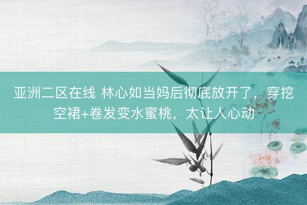 亚洲二区在线 林心如当妈后彻底放开了，穿挖空裙+卷发变水蜜桃，太让人心动