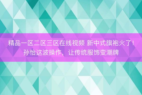 精品一区二区三区在线视频 新中式旗袍火了！孙怡这波操作，让传统服饰变潮牌
