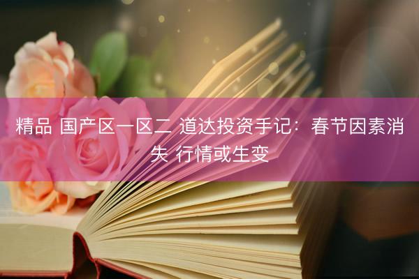 精品 国产区一区二 道达投资手记：春节因素消失 行情或生变