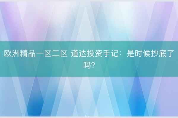 欧洲精品一区二区 道达投资手记：是时候抄底了吗？