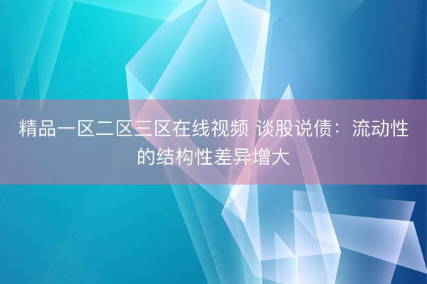 精品一区二区三区在线视频 谈股说债：流动性的结构性差异增大