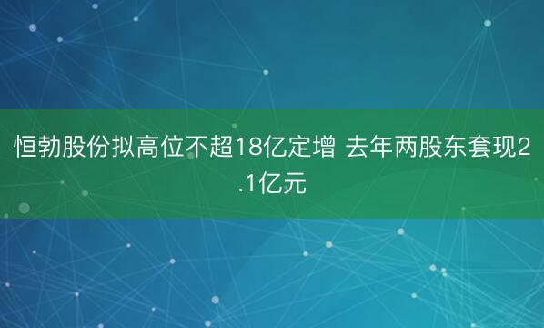 恒勃股份拟高位不超18亿定增 去年两股东套现2.1亿元
