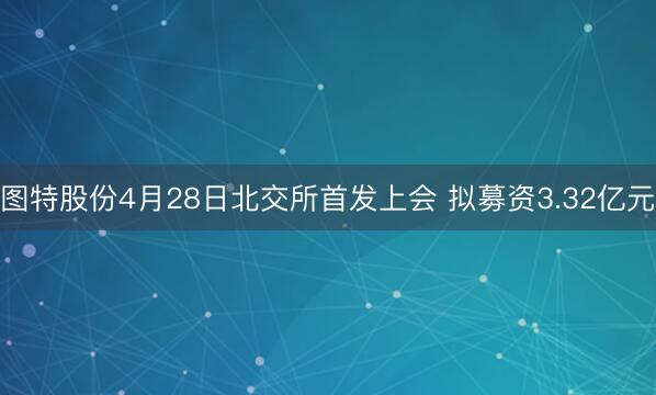 图特股份4月28日北交所首发上会 拟募资3.32亿元