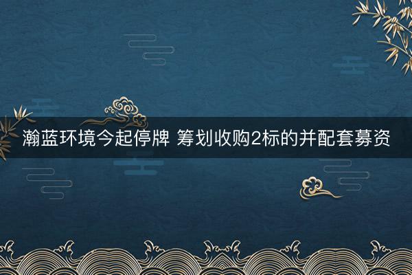 瀚蓝环境今起停牌 筹划收购2标的并配套募资