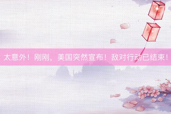 太意外！刚刚，美国突然宣布！敌对行动已结束！