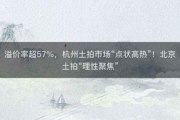 溢价率超57%，杭州土拍市场“点状高热”！北京土拍“理性聚焦”