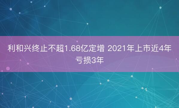 利和兴终止不超1.68亿定增 2021年上市近4年亏损3年