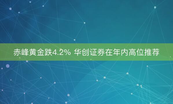 赤峰黄金跌4.2% 华创证券在年内高位推荐