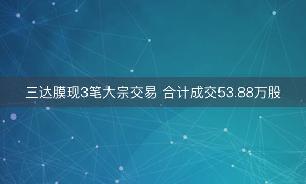 三达膜现3笔大宗交易 合计成交53.88万股