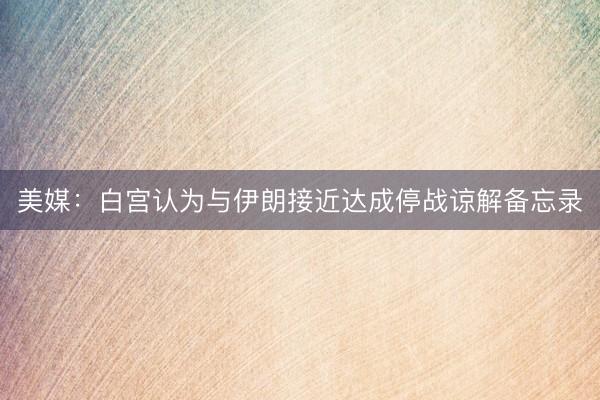 美媒：白宫认为与伊朗接近达成停战谅解备忘录