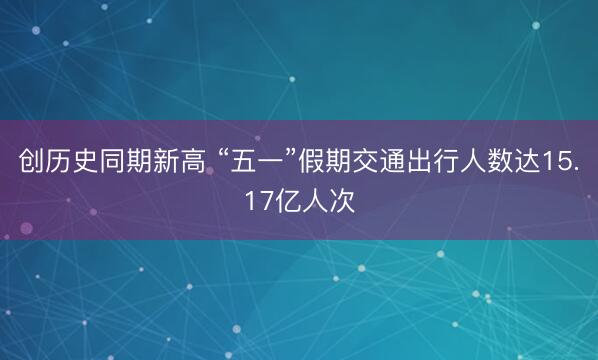 创历史同期新高 “五一”假期交通出行人数达15.17亿人次