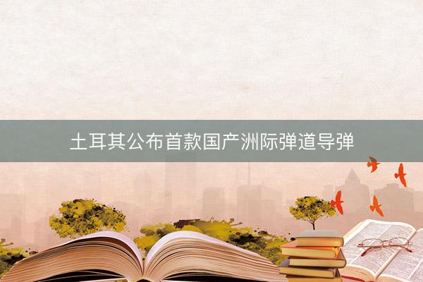 土耳其公布首款国产洲际弹道导弹