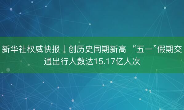 新华社权威快报丨创历史同期新高  “五一”假期交通出行人数达15.17亿人次