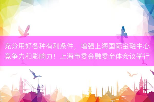 充分用好各种有利条件,增强上海国际金融中心竞争力和影响力!上海市委金融委全体会议举行