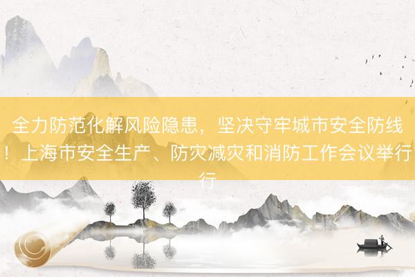 全力防范化解风险隐患，坚决守牢城市安全防线！上海市安全生产、防灾减灾和消防工作会议举行