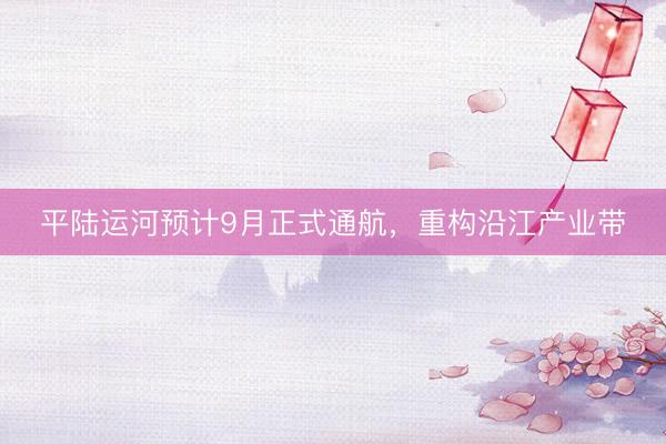平陆运河预计9月正式通航,重构沿江产业带