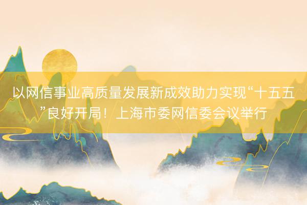 以网信事业高质量发展新成效助力实现“十五五”良好开局！上海市委网信委会议举行