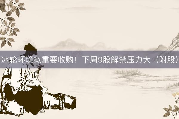 冰轮环境拟重要收购！下周9股解禁压力大（附股）