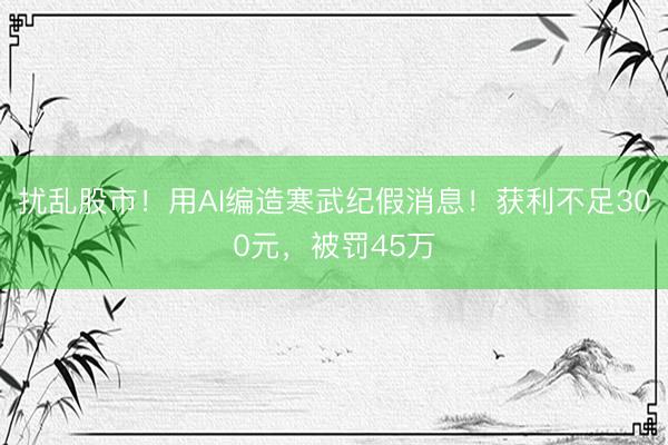 扰乱股市!用AI编造寒武纪假消息!获利不足300元,被罚45万