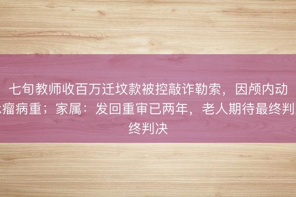 七旬教师收百万迁坟款被控敲诈勒索，因颅内动脉瘤病重；家属：发回重审已两年，老人期待最终判决