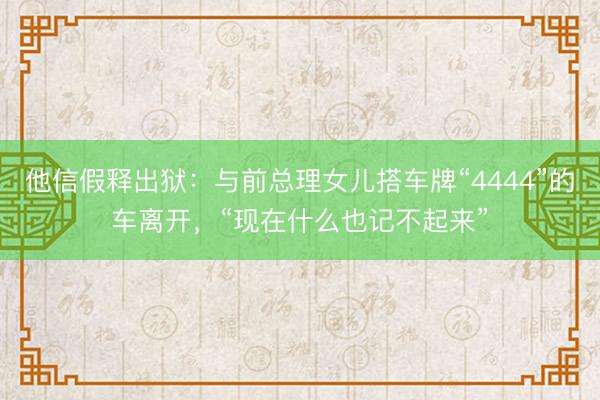 他信假释出狱：与前总理女儿搭车牌“4444”的车离开，“现在什么也记不起来”