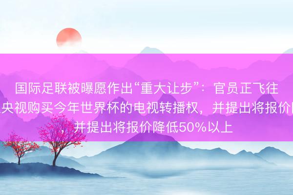 国际足联被曝愿作出“重大让步”：官员正飞往中国，争取让央视购买今年世界杯的电视转播权，并提出将报价降低50%以上
