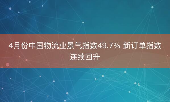 4月份中国物流业景气指数49.7% 新订单指数连续回升