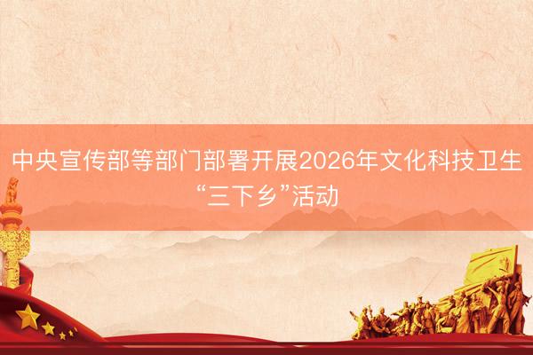 中央宣传部等部门部署开展2026年文化科技卫生“三下乡”活动