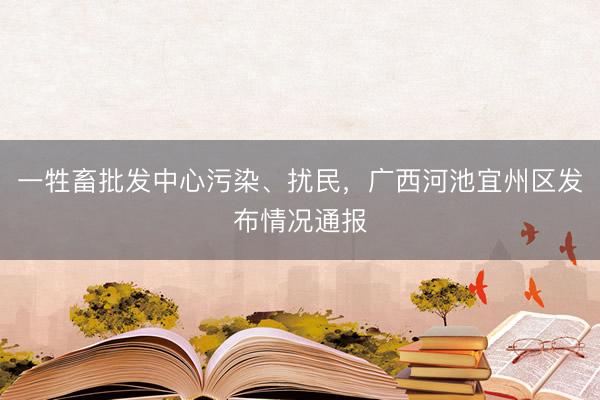 一牲畜批发中心污染、扰民，广西河池宜州区发布情况通报