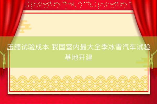 压缩试验成本 我国室内最大全季冰雪汽车试验基地开建