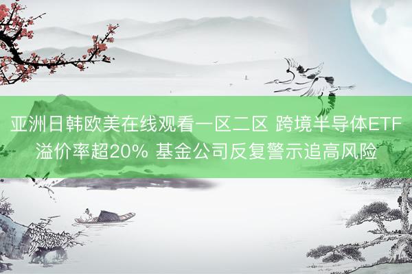 亚洲日韩欧美在线观看一区二区 跨境半导体ETF溢价率超20% 基金公司反复警示追高风险