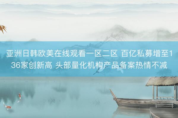 亚洲日韩欧美在线观看一区二区 百亿私募增至136家创新高 头部量化机构产品备案热情不减