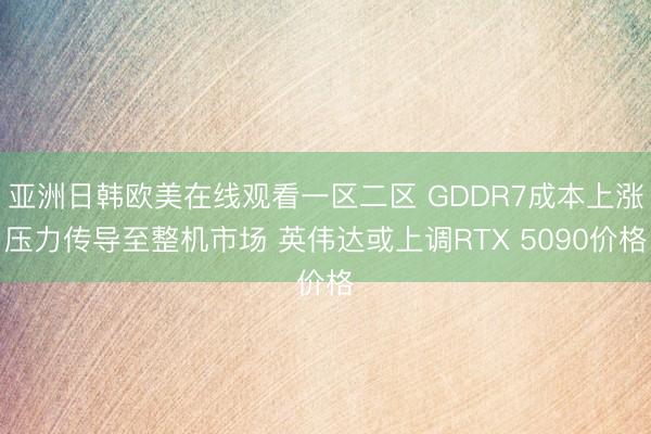 亚洲日韩欧美在线观看一区二区 GDDR7成本上涨压力传导至整机市场 英伟达或上调RTX 5090价格