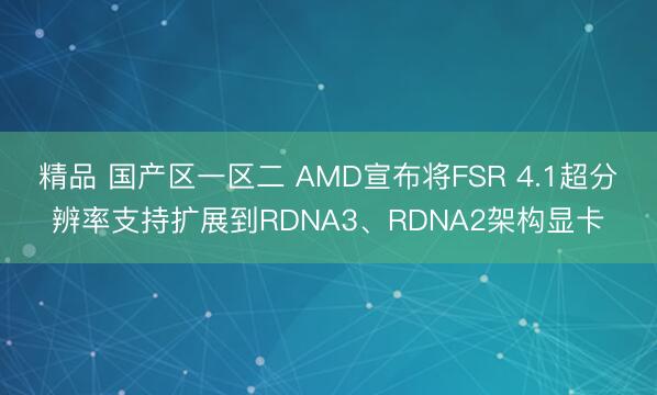 精品 国产区一区二 AMD宣布将FSR 4.1超分辨率支持扩展到RDNA3、RDNA2架构显卡