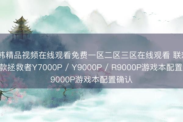日韩精品视频在线观看免费一区二区三区在线观看 联想2026款拯救者Y7000P / Y9000P / R9000P游戏本配置确认