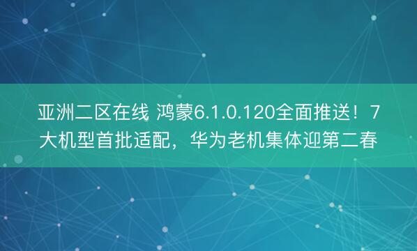 亚洲二区在线 鸿蒙6.1.0.120全面推送！7大机型首批适配，华为老机集体迎第二春