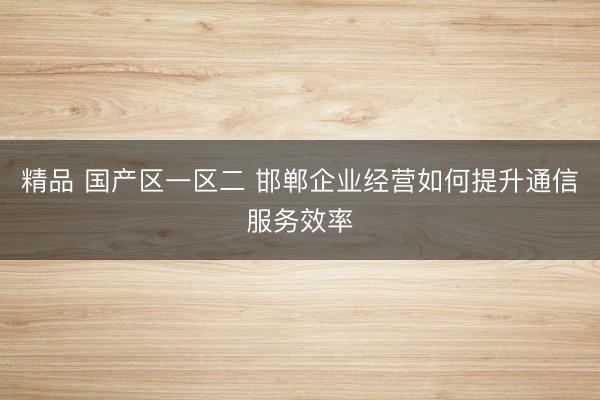 精品 国产区一区二 邯郸企业经营如何提升通信服务效率