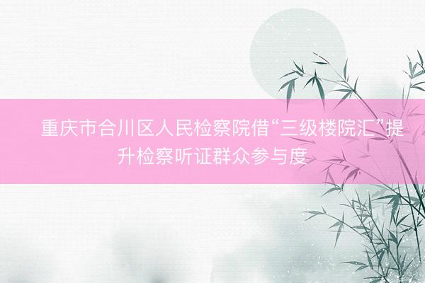 ​重庆市合川区人民检察院借“三级楼院汇”提升检察听证群众参与度