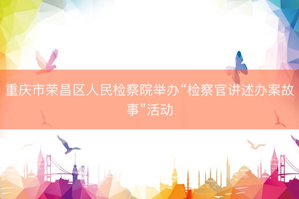 重庆市荣昌区人民检察院举办“检察官讲述办案故事”活动